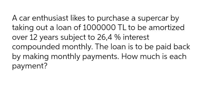 A car enthusiast likes to purchase a supercar by
taking out a loan of 1000000 TL to be amortized
over 12 years subject to 26,4 % interest
compounded monthly. The loan is to be paid back
by making monthly payments. How much is each
payment?
