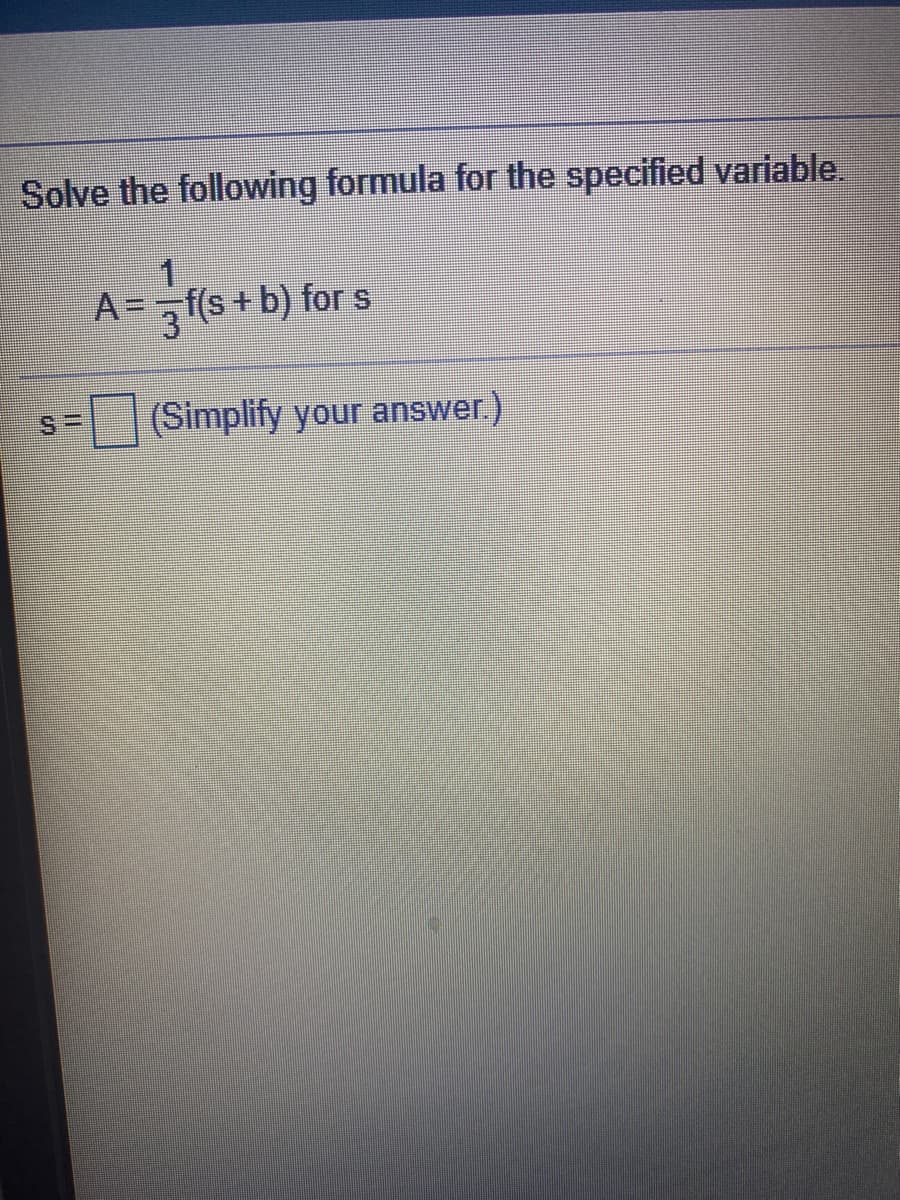 Solve the following formula for the specified variable.
A=f(s+ b) for s
(Simplify your answer.)
