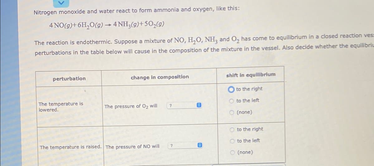 Nitrogen monoxide and water react to form ammonia and oxygen, like this:
4 NO(g)+ 6H,O(g)→ 4 NH3(g)+50,(9)
The reaction is endothermic. Suppose a mixture of NO, H,O, NH, and O, has come to equilibrium in a closed reaction vess
perturbations in the table below will cause in the composition of the mixture in the vessel. Also decide whether the equilibriL
change in composition
shift In equilibrium
perturbation
to the right
O to the left
The temperature is
lowered.
The pressure of 02 will
O (none)
O to the right
O to the left
?
The temperature is raised. The pressure of NO will
O (none)
