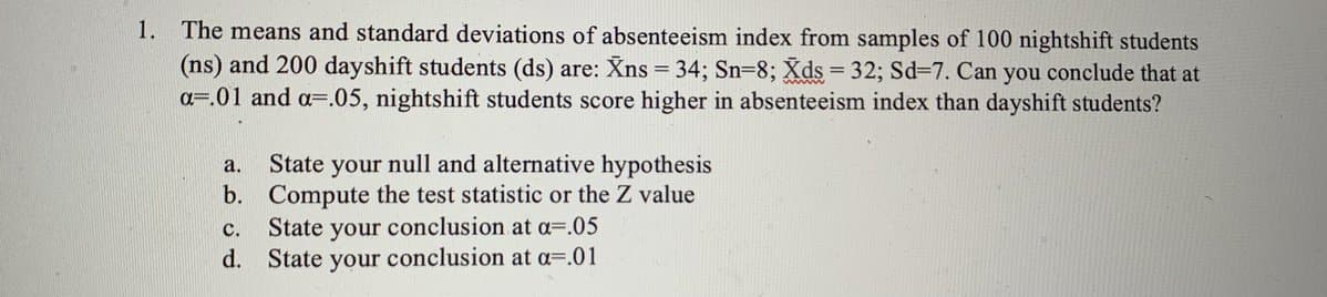 1. The means and standard deviations of absenteeism index from samples of 100 nightshift students
(ns) and 200 dayshift students (ds) are: Xns = 34; Sn=8; Xds = 32; Sd=7. Can you conclude that at
a=.01 and a=.05, nightshift students score higher in absenteeism index than dayshift students?
State your null and alternative hypothesis
b. Compute the test statistic or the Z value
State your conclusion at a=.05
d. State your conclusion at a=.01
a.
с.
