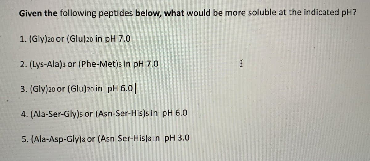 Given the following peptides below, what would be more soluble at the indicated pH?
1. (Gly)20 or (Glu)20 in pH 7.0
2. (Lys-Ala)3 or (Phe-Met)3 in pH 7.0
3. (Gly)20 or (Glu)20 in pH 6.0||
4. (Ala-Ser-Gly)s or (Asn-Ser-His)s in pH 6.0
5. (Ala-Asp-Gly)8 or (Asn-Ser-His)8 in pH 3.0
