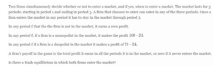 Two firms simultaneously decide whether or not to enter a market, and if yes, when to enter a market. The market lasts for 3
periods: starting in period 1 and ending in period 3. A firm that chooses to enter can enter in any of the three periods. Once a
firm enters the market in any period it has to stay in the market through period 3.
In any period t that the the firm is not in the market, it earns a zero profit.
In any period t, if a firm is a monopolist in the market, it makes the profit 10t–24.
In any period t if a firm is a duopolist in the market it makes a profit of 71-24.
A firm's payoff in the game is the total profit it earns in all the periods it is in the market, or zero if it never enters the market.
Is there a Nash equilibrium in which both firms enter the market?
