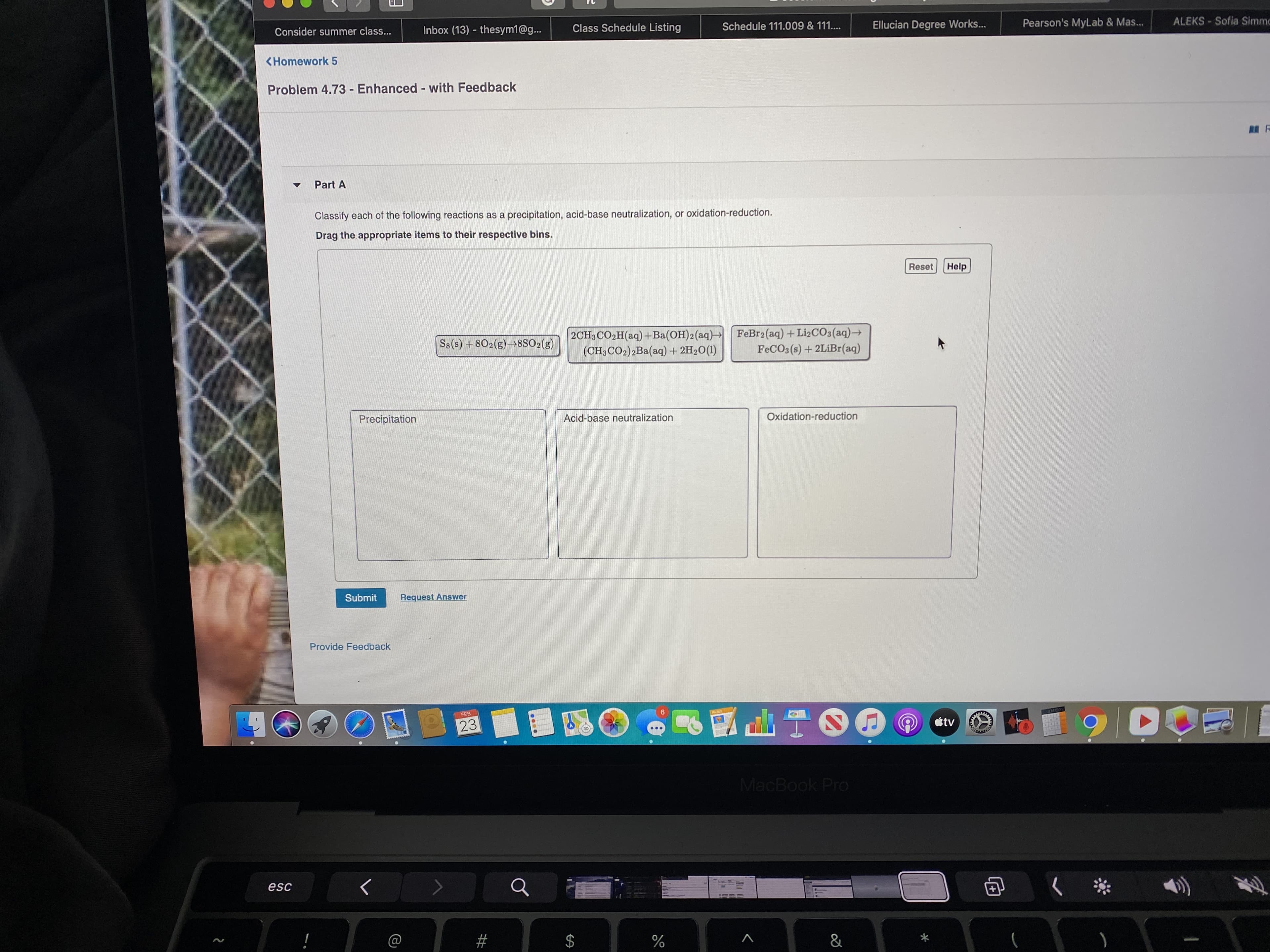 Class Schedule Listing
Schedule 111.009 & 111....
Ellucian Degree Works...
Pearson's MyLab & Mas..
ALEKS- Sofia Simmc
Consider summer class...
Inbox (13) - thesym1@g...
<Homework 5
Problem 4.73 - Enhanced - with Feedback
Part A
Classify each of the following reactions as a precipitation, acid-base neutralization, or oxidation-reduction.
Drag the appropriate items to their respective bins.
Reset
Help
2CH3CO2H(aq)+Ba(OH)2(aq)→ FeBr2(aq)+ LI2CO3(aq)→
(CH;CO2)2Ba(aq) + 2H2O(1)
Ss(s) +802(g)→8SO2(g)
FECO3(s) + 2LiBr(aq)
Precipitation
Acid-base neutralization
Oxidation-reduction
Submit
Request Answer
Provide Feedback
3145
FEB
23
étv
का
MacBook Pro
esc
&
%24
%23
