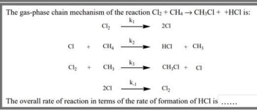 The gas-phase chain mechanism of the reaction Cl2 + CH4 → CH;CI + +HCl is:
Cl
2C1
CI +
CH,
+ CH,
HCI
Cl + CH;
CH,CI + CI
k,
201
The overall rate of reaction in terms of the rate of formation of HCI is ...
