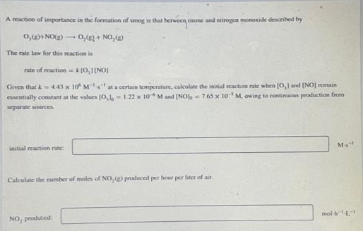 A reaction of importance in the farmation of smog is that between ozone and nitrogen monoxide described by
0,+ NO(g) - 0,) + NO, ()
The rate law for this reaction is
rata of reaction = A (0,I[NO]
Given that A4.43 x 10 Ms at a certain lenmperature, caleulate the initial reaction rate when (0,1 and (NOJ remain
essentially constant at the values 10,- 1.22 x 10M and [NOlo = 7.65 x 10 M, owing to continuous production from
separate sources
initial reaction rate:
M
Calculate the number of moles of NO, () produced per hour per liter of air.
NO, produced:
mol hL
