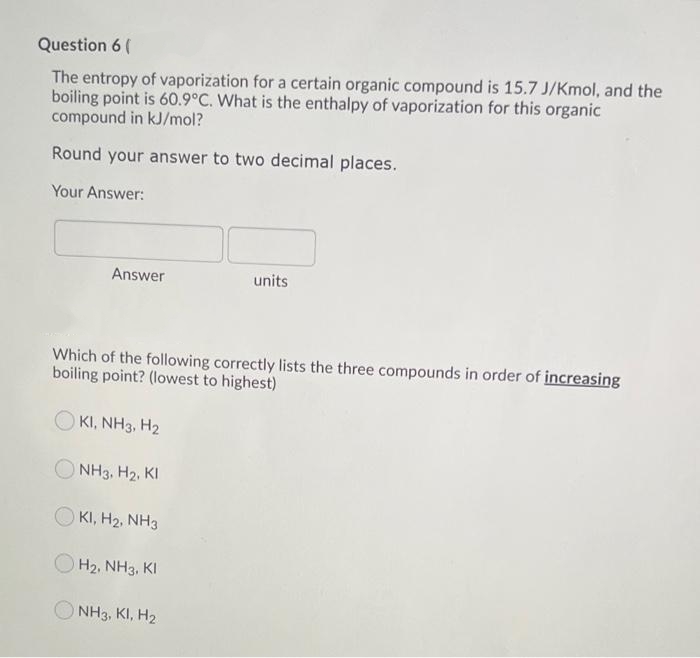 Question 6 (
The entropy of vaporization for a certain organic compound is 15.7 J/Kmol, and the
boiling point is 60.9°C. What is the enthalpy of vaporization for this organic
compound in kJ/mol?
Round your answer to two decimal places.
Your Answer:
Answer
units
Which of the following correctly lists the three compounds in order of increasing
boiling point? (lowest to highest)
KI, NH3, H2
NH3, H2, KI
KI, H2, NH3
H2, NH3, KI
O NH3, KI, H2
