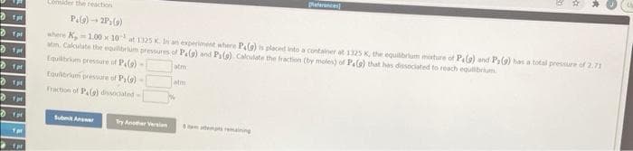 paternce
Consider the reaction
Pela) - 2P(9)
where K,1.00 x 10 at 1325 K. In an experiment where Pa(9) is placed into a container at 1125 K, the equilibrium misture of Palo) and P(9) has a total pressure of 2.71
atn. Calculate the equilrum pressures of Pelg) and P(9) Calculate the fraction (by moles) of Pale) that has dissociated to reach egulibrium
Equibrum pressure f Pale)
atm
fer
tquibriuni pressure of P(9)
atm
Fraction of P.) doated
Ipr
Submit Anr
Try Aner Version
aes remaining
far
