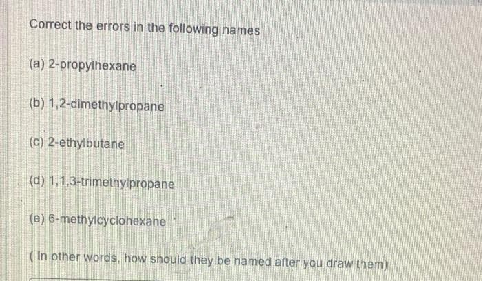 Correct the errors in the following names
(a) 2-propylhexane
(b) 1,2-dimethylpropane
(c) 2-ethylbutane
(d) 1,1,3-trimethylpropane
(e) 6-methylcyclohexane
(In other words, how should they be named after you draw them)