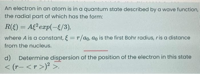 An electron in an atom is in a quantum state described by a wave function,
the radial part of which has the form:
R(E) = A2 exp(-{/3),
where A is a constant, & r/ao, ao is the first Bohr radius, ris a distance
from the nucleus.
d) Determine dispersion of the position of the electron in this state
< (r- <r>)² >.