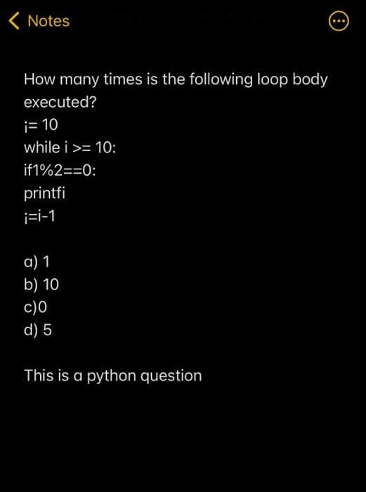 < Notes
...
How many times is the following loop body
executed?
i= 10
while i >= 10:
if1%2==0:
printfi
i=i-1
a) 1
b) 10
c)0
d) 5
This is a python question