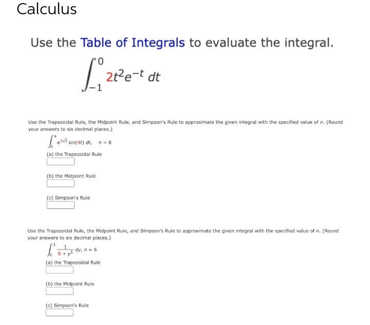 Calculus
Use the Table of Integrals to evaluate the integral.
'0
1₁ 21²6
2t²e-t dt
Use the Trapezoidal Rule, the Midpoint Rule, and Simpson's Rule to approximate the given integral with the specified value of n. (Round
your answers to six decimal places.)
fe e³v sin(4t) dt, n = 8
(a) the Trapezoidal Rule
(b) the Midpoint Rule
(c) Simpson's Rule
Use the Trapezoidal Rule, the Midpoint Rule, and Simpson's Rule to approximate the given integral with the specified value of n. (Round
your answers to six decimal places.)
=
-dy, n = 6
(a) the Trapezoidal Rule
(b) the Midpoint Rule
(c) Simpson's Rule