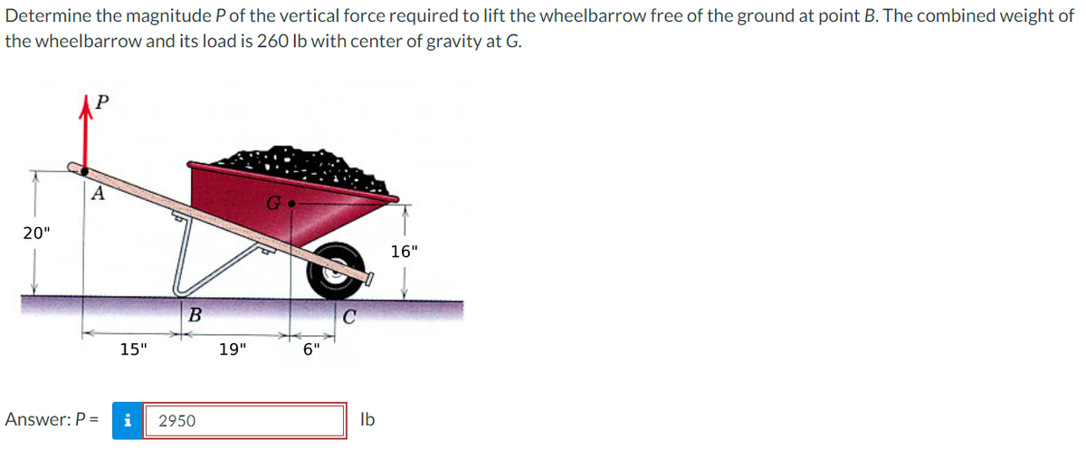 Determine the magnitude P of the vertical force required to lift the wheelbarrow free of the ground at point B. The combined weight of
the wheelbarrow and its load is 260 lb with center of gravity at G.
20"
15"
B
Answer: P = i 2950
19"
6"
C
0
lb
16"