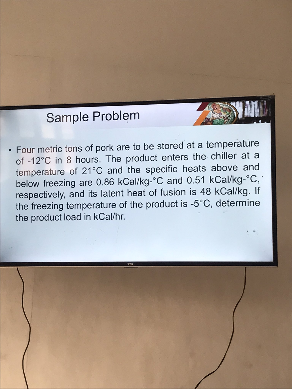 Sample Problem
• Four metric tons of pork are to be stored at a temperature
of -12°C in 8 hours. The product enters the chiller at a
temperature of 21°C and the specific heats above and
below freezing are 0.86 kCal/kg-°C and 0.51 kcal/kg-°C,
respectively, and its latent heat of fusion is 48 kCal/kg. If
the freezing temperature of the product is -5°C, determine
the product load in kCal/hr.
TCL