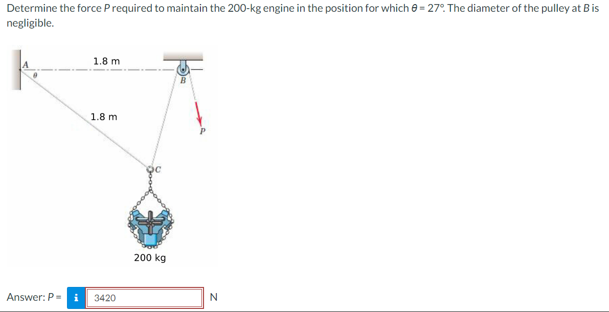 Determine the force P required to maintain the 200-kg engine in the position for which 0 = 27°. The diameter of the pulley at B is
negligible.
A
0
1.8 m
1.8 m
Answer: P = i 3420
200 kg
B
N
