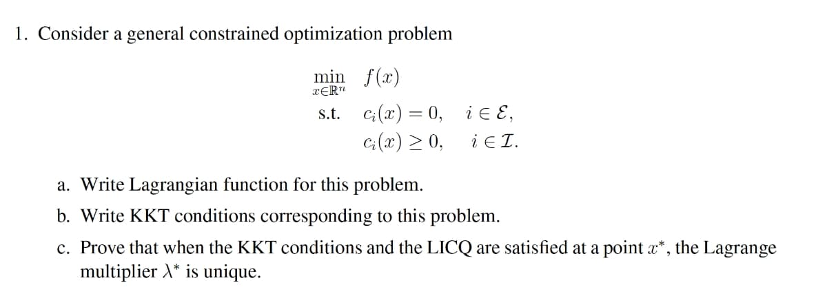 1. Consider a general constrained optimization problem
min f(x)
xƐR"
s.t. c;(x) = 0, i e E,
G(x) > 0,
i E I.
a. Write Lagrangian function for this problem.
b. Write KKT conditions corresponding to this problem.
c. Prove that when the KKT conditions and the LICQ are satisfied at a point a*, the Lagrange
multiplier X* is unique.
