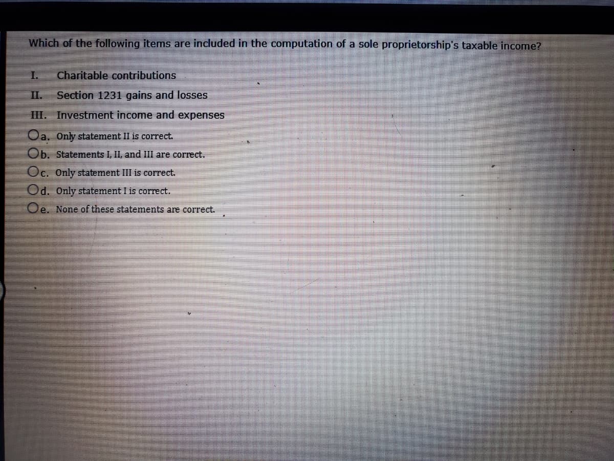 Which of the following items are included in the computation of a sole proprietorship's taxable income?
I.
Charitable contributions
II.
Section 1231 gains and losses
III. Investment income and expenses
Oa. Only statement II is correct.
Ob. Statements I, I1, and III are correct.
Oc. Only statement III is correct.
Od. Only statement I is correct.
Oe. None of these statements are correct.
