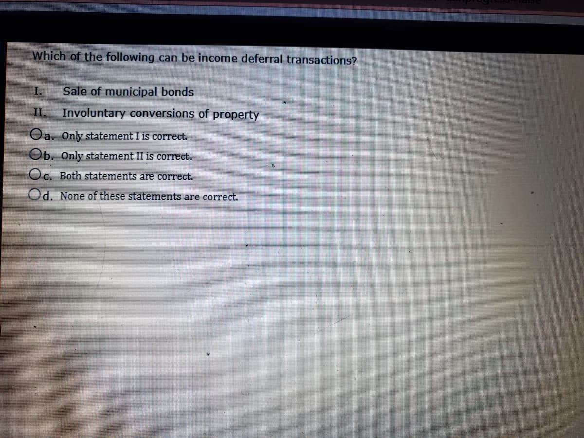 Which of the following can be income deferral transactions?
I.
Sale of municipal bonds
I.
Involuntary conversions of property
Oa, Only statement I is correct.
Ob. Only statement II is correct.
Oc. Both statements are correct.
Od. None of these statements are correct.
