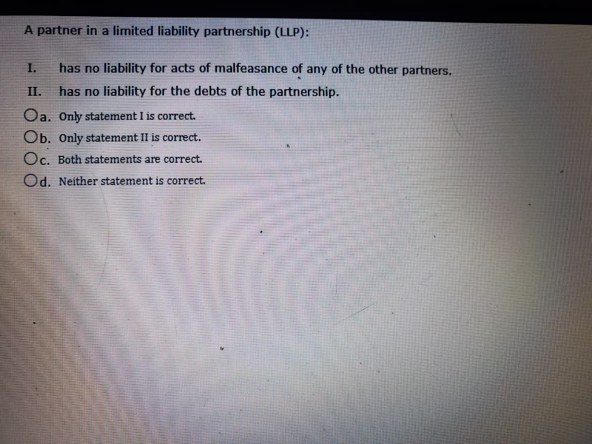 A partner in a limited liability partnership (LLP):
I.
has no liability for acts of malfeasance of any of the other partners.
I.
has no liability for the debts of the partnership.
Oa. Only statement I is correct.
Ob. Only statement II is correct.
Oc. Both statements are correct.
Od. Neither statement is correct.
