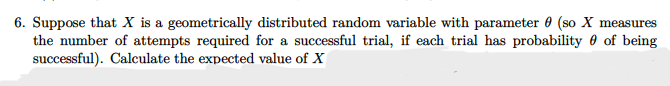 6. Suppose that X is a geometrically distributed random variable with parameter 0 (so X measures
the number of attempts required for a successful trial, if each trial has probability 0 of being
successful). Calculate the expected value of X
