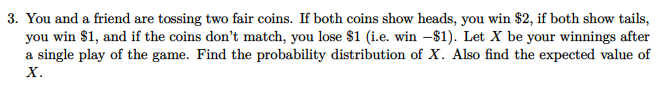 3. You and a friend are tossing two fair coins. If both coins show heads, you win $2, if both show tails,
you win $1, and if the coins don't match, you lose $1 (i.e. win –$1). Let X be your winnings after
a single play of the game. Find the probability distribution of X. Also find the expected value of
х.
