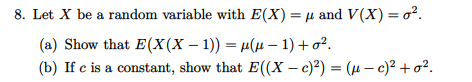 8. Let X be a random variable with E(X)= µ and V(X) = o?.
(a) Show that E(X(X – 1)) = µ(µ – 1) +o².
(b) If c is a constant, show that E((X – c)?) = (µ – )² + o².
