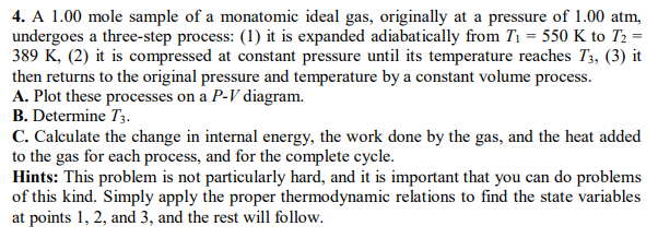 4. A 1.00 mole sample of a monatomic ideal gas, originally at a pressure of 1.00 atm,
undergoes a three-step process: (1) it is expanded adiabatically from T1 = 550 K to T2 =
389 K, (2) it is compressed at constant pressure until its temperature reaches T3, (3) it
then returns to the original pressure and temperature by a constant volume process.
A. Plot these processes on a P-V diagram.
B. Determine T3.
C. Calculate the change in internal energy, the work done by the gas, and the heat added
to the gas for each process, and for the complete cycle.
Hints: This problem is not particularly hard, and it is important that you can do problems
of this kind. Simply apply the proper thermodynamic relations to find the state variables
at points 1, 2, and 3, and the rest will follow.
