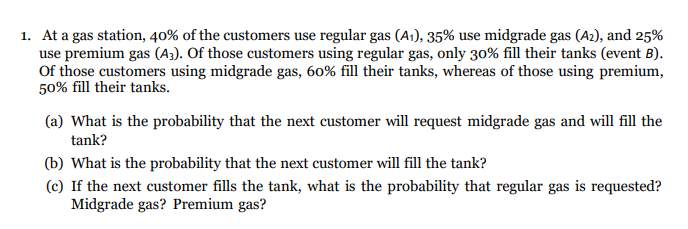 1. At a gas station, 40% of the customers use regular gas (A1), 35% use midgrade gas (A2), and 25%
use premium gas (A3). Of those customers using regular gas, only 30% fill their tanks (event B).
Of those customers using midgrade gas, 60% fill their tanks, whereas of those using premium,
50% fill their tanks.
(a) What is the probability that the next customer will request midgrade gas and will fill the
tank?
(b) What is the probability that the next customer will fill the tank?
(c) If the next customer fills the tank, what is the probability that regular gas is requested?
Midgrade gas? Premium gas?
