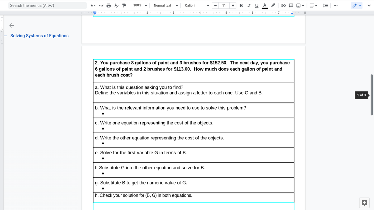 Search the menus (Alt+/)
100%
Normal text
Calibri
+ BI U A
11
2
5 I 6 7
Solving Systems of Equations
2. You purchase 8 gallons of paint and 3 brushes for $152.50. The next day, you purchase
6 gallons of paint and 2 brushes for $113.00. How much does each gallon of paint and
each brush cost?
a. What is this question asking you to find?
Define the variables in this situation and assign a letter to each one. Use G and B.
2 of 3
b. What is the relevant information you need to use to solve this problem?
c. Write one equation representing the cost of the objects.
d. Write the other equation representing the cost of the objects.
e. Solve for the first variable G in terms of B.
f. Substitute G into the other equation and solve for B.
g. Substitute B to get the numeric value of G.
h. Check your solution for (B, G) in both equations.
