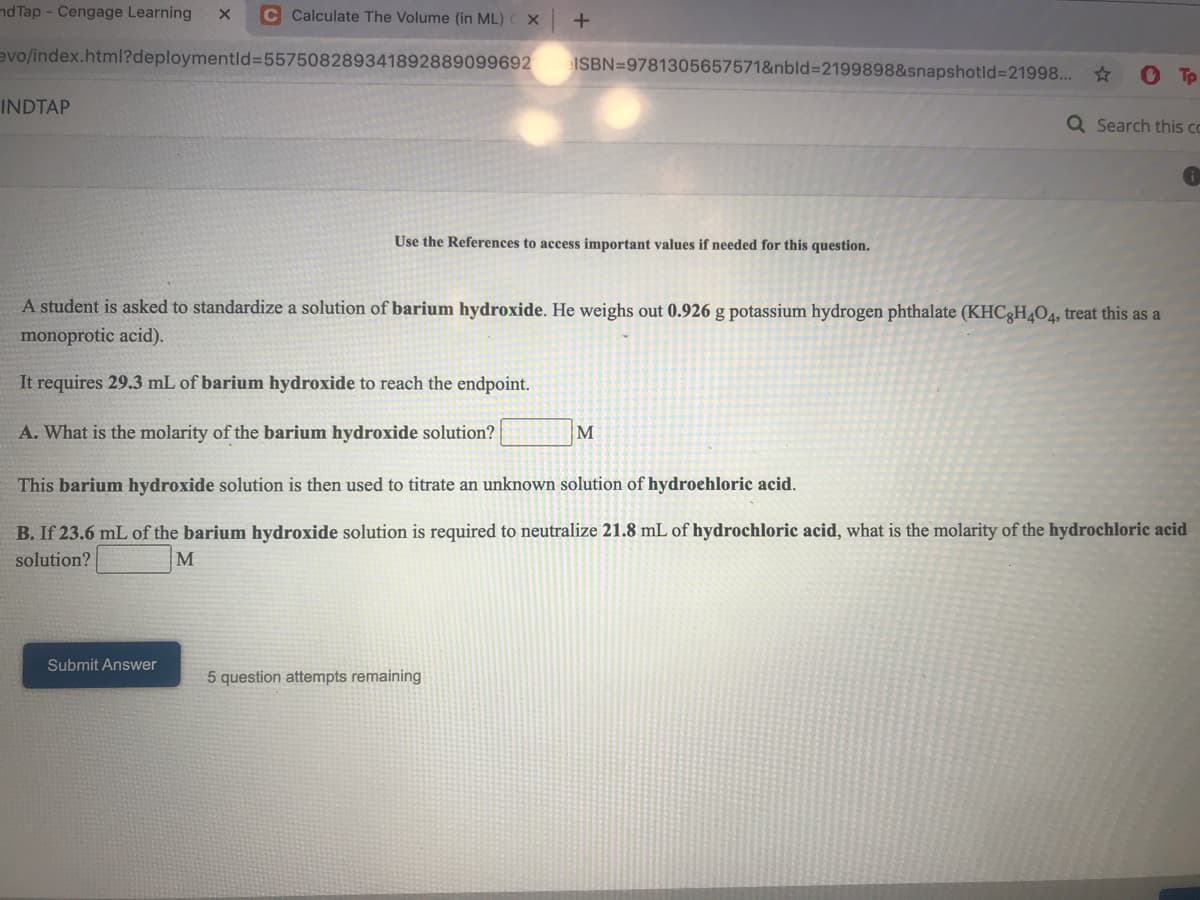 nd Tap - Cengage Learning
C Calculate The Volume (in ML)
evo/index.html?deploymentld%3D557508289341892889099692
ISBN=9781305657571&nbld%3D2199898&snapshotld%3D21998... *
To
INDTAP
Q Search this cc
Use the References to access important values if needed for this question.
A student is asked to standardize a solution of barium hydroxide. He weighs out 0.926 g potassium hydrogen phthalate (KHC3H4O4, treat this as a
monoprotic acid).
It requires 29.3 mL of barium hydroxide to reach the endpoint.
A. What is the molarity of the barium hydroxide solution?
This barium hydroxide solution is then used to titrate an unknown solution of hydroehloric acid.
B. If 23.6 mL of the barium hydroxide solution is required to neutralize 21.8 mL of hydrochloric acid, what is the molarity of the hydrochloric acid
solution?
M
Submit Answer
5 question attempts remaining
