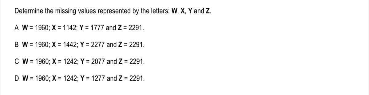 Determine the missing values represented by the letters: W, X, Y and Z.
A W = 1960; X = 1142; Y = 1777 and Z = 2291.
B W = 1960; X = 1442; Y = 2277 and Z = 2291.
C W = 1960; X = 1242; Y = 2077 and Z = 2291.
D W = 1960; X = 1242; Y = 1277 and Z = 2291.
