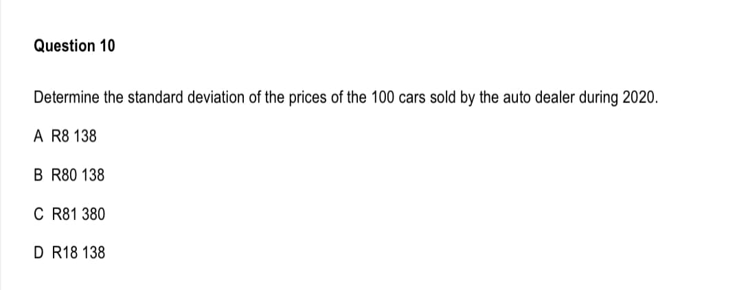 Question 10
Determine the standard deviation of the prices of the 100 cars sold by the auto dealer during 2020.
A R8 138
B R80 138
C R81 380
D R18 138
