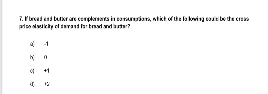 7. If bread and butter are complements in consumptions, which of the following could be the cross
price elasticity of demand for bread and butter?
a)
-1
c)
+1
d)
+2
