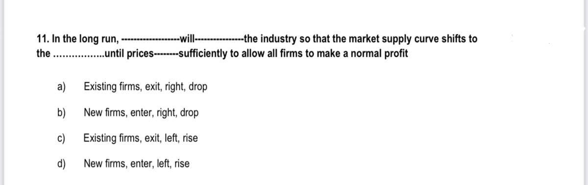 11. In the long run,
. .ntil prices-----sufficiently to allow all firms to make a normal profit
-will-
--the industry so that the market supply curve shifts to
the
a)
Existing firms, exit, right, drop
b)
New firms, enter, right, drop
c)
Existing firms, exit, left, rise
d)
New firms, enter, left, rise
