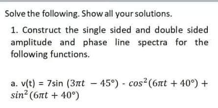 Solve the following. Show all your solutions.
1. Construct the single sided and double sided
amplitude and phase line spectra for the
following functions.
a. v(t) = 7sin (37nt - 45°) - cos?(6nt + 40°) +
sin? (6nt + 40°)
