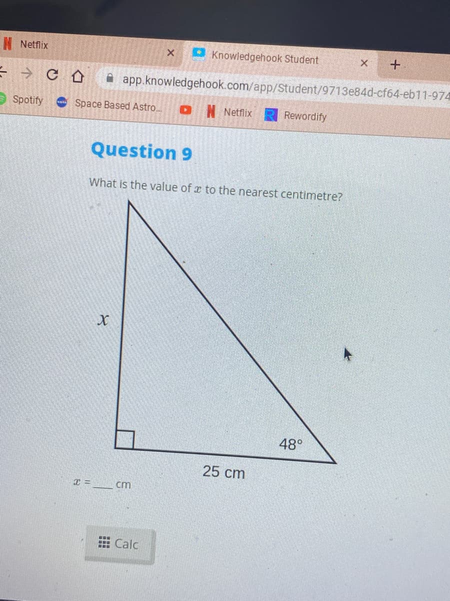N Netflix
- Knowledgehook Student
A app.knowledgehook.com/app/Student/9713e84d-cf64-eb11-974
Spotify
Space Based Astro..
I Netflix
Rewordify
Question 9
What is the value of x to the nearest centimetre?
48°
25 cm
=
cm
A Calc

