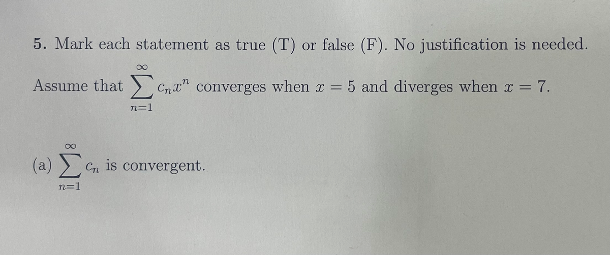 5. Mark each statement as true (T) or false (F). No justification is needed.
Assume that ) Cnx" converges when x = 5 and diverges when x =
= 7.
n=1
(a) > Cn is convergent.
n=1
