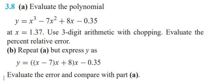 3.8 (a) Evaluate the polynomial
y = x' - 7x2 + 8x – 0.35
at x = 1.37. Use 3-digit arithmetic with chopping. Evaluate the
percent relative error.
(b) Repeat (a) but express y as
y = ((x – 7)xr + 8)x – 0.35
-
Evaluate the error and compare with part (a).
