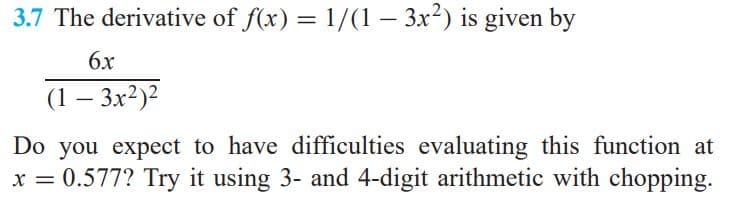 3.7 The derivative of f(x) = 1/(1 – 3x²) is given by
%3D
6x
(1 – 3x?)?
-
Do you expect to have difficulties evaluating this function at
x = 0.577? Try it using 3- and 4-digit arithmetic with chopping.
