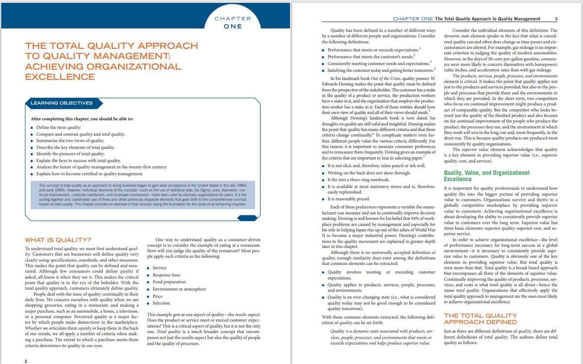 CHAPTER ONE The Total Quality Approach to Quality Management
CHAPTER
3
ONE
ONE
Quality has been defined in a number of different ways
by a number of different people and organizations. Consider
the following definitions:
Consider the individual elements of this definition: The
dynamic state element speaks to the fact that what is consid-
ered quality can and often does change as time passes and cir-
cumstances are altered. For example, gas mileage is an impor-
tant criterion in judging the quality of modern automobiles.
However, in the days of 20-cent-per-gallon gasoline, consum-
ers were more likely to concern themselves with horsepower,
cubic inches, and acceleration rates than with gas mileage.
THE TOTAL QUALITY APPROACH
TO QUALITY MANAGEMENT:
. Performance that meets or exceeds expectations.
• Performance that meets the customer's needs.
. Consistently meeting customer needs and expectations.
- Satisfying the customer today and getting better tomorrow.
In his landmark book Out of the Crisis, quality pioneer W.
Edwards Deming makes the point that quality must be defined
from the perspective of the stakeholder. The customer has a stake
in the quality of a product or service, the production workers
have a stake in it, and the organization that employs the produc-
ACHIEVING ORGANIZATIONAL
EXCELLENCE
The products, services, people, processes, and environments
clement is critical. It makes the point that quality applies not
just to the products and services provided, but also to the peo-
ple and processes that provide them and the environments in
which they are provided. In the short term, two competitors
who focus on continual improvement might produce a prod-
uct of comparable quality. But the competitor who looks be-
yond just the quality of the finished product and also focuses
on the continual improvement of the people who produce the
product, the processes they use, and the environment in which
they work will win in the long run and, most frequently, in the
short run. This is because quality products are produced most
consistently by quality organizations.
The superior value element acknowledges that quality
is a key element in providing superior value (ie., superior
quality, cost, and service)
LEARNING OBJECTIVES
tion worker has a stake in it. Each of these entities should have
After completing this chapter, you should be able to:
. Define the term quality.
. Compare and contrast quality and total quality.
. Summarize the two views of quality.
. Describe the key elements of total quality.
. Identify the pioneers of total quality.
. Explain the keys to success with total quality.
· Analyze the future of quality management in the twenty-first century.
. Explain how to become certified in quality management.
their own view of quality and all of their views should mesh.
Although Deming's landmark book is now dated, his
thoughts on quality are still valid and insightful. Deming makes
the point that quality has many different criteria and that these
criteria change continually. To complicate matters even fur-
ther, different people value the various criteria differently. For
this reason, it is important to measure consumer preferences
and to remeasure them frequently. Deming gives an example of
the criteria that are important to him in selecting paper:
1 It is not slick and, therefore, takes pencil or ink well.
Quality, Value, and Organizational
Excellence
The concept of total quality as an approach to doing business began to gain wide acceptance in the United States in the late 1980s
and early 1990s. However, individual elements of the concept-such as the use of statistical data, Sx Sigma, Lean, teamwork, con-
tinual improvement, customer satisfaction, and employee involvement-have been used by visionary organizations for years. It is the
pulling together and coordinated use of these and other previously disparate elements that gave birth to the comprehensive concept
known as total quality. This chapter provides an overview of that concept, laying the foundation for the study of all remaining chapters.
. Writing on the back does not show through.
. It fits into a three-ring notebook.
. It is available at most stationery stores and is, therefore,
easily replenished.
- It is reasonably priced.
It is important for quality professionals to understand how
quality fits into the bigger picture of providing superior
value to customers. Organizations survive and thrive in a
Each of these preferences represents a variable the manu- globally competitive marketplace by providing superior
value to customers. Achieving organizational excellence is
about developing the ability to consistently provide superior
value to customers over the long term. Superior value has
three basic elements: superior quality, superior cost, and su-
perior service.
In order to achieve organizational excellence-the level
of performance necessary for long-term success in a global
environment-it is necessary to consistently provide supe-
rior value to customers. Quality is obviously one of the key
elements in providing superior value. But total quality is
even more than that. Total quality is a broad-based approach
that encompasses all three of the elements of superior value.
Continually improving the quality of products, processes, ser-
vices, and costs is what total quality is all about-hence the
name total quality. Organizations that effectively apply the
total quality approach to management are the ones most likely
to achieve organizational excellence.
facturer can measure and use to continually improve decision
making. Deming is well known for his belief that 94% of work-
place problems are caused by management and especially for
his role in helping Japan rise up out of the ashes of World War
II to become a major industrial power. Deming's contribu-
WHAT IS QUALITY?
One way to understand quality as a consumer-driven
concept is to consider the example of eating at a restaurant.
How will you judge the quality of the restaurant? Most peo-
tions to the quality movement are explained in greater depth
later in this chapter.
Although there is no universally accepted definition of
quality, enough similarity does exist among the definitions
that common elements can be extracted:
To understand total quality, we must first understand qual-
ity. Customers that are businesses will define quality very ple apply such criteria as the following:
clearly using specifications, standards, and other measures.
This makes the point that quality can be defined and mea-
sured. Although few consumers could define quality if
asked, all know it when they see it. This makes the critical
point that quality is in the eye of the beholder. With the
total quality approach, customers ultimately define quality.
People deal with the issue of quality continually in their
daily lives. We concern ourselves with quality when we are
shopping groceries, eating in a restaurant, and making a
major purchase, such as an automobile, a home, a television,
or a personal computer. Perceived quality is a major fac-
tor by which people make distinctions in the marketplace.
Whether we articulate them openly or keep them in the back
of our minds, we all apply a number of criteria when mak-
ing a purchase. The extent to which a purchase meets these
criteria determines its quality in our eyes.
. Service
. Response time
. Food preparation
. Environment or atmosphere
. Price
. Selection
. Quality involves meeting or exceeding customer
expectations.
Quality applies to products, services, people, processes,
and environments.
. Quality is an ever-changing state (i.e., what is considered
quality today may not be good enough to be considered
quality tomorrow).
With these common elements extracted, the following defi- THE TOTAL QUALITY
nition of quality can be set forth:
This example gets at one aspect of quality-the results aspect.
Does the product or service meet or exceed customer expec-
tations? This is a critical aspect of quality, but it is not the only
one. Total quality is a much broader concept that encom-
passes not just the results aspect but also the quality of people
and the quality of processes.
APPROACH DEFINED
Quality is a dynamic state associated with products, ser-
vices, people, processes, and environments that meets or
exceeds expectations and helps produce superior value.
Just as there are different definitions of quality, there are dif-
ferent definitions of total quality. The authors define total
quality as follows:
2
