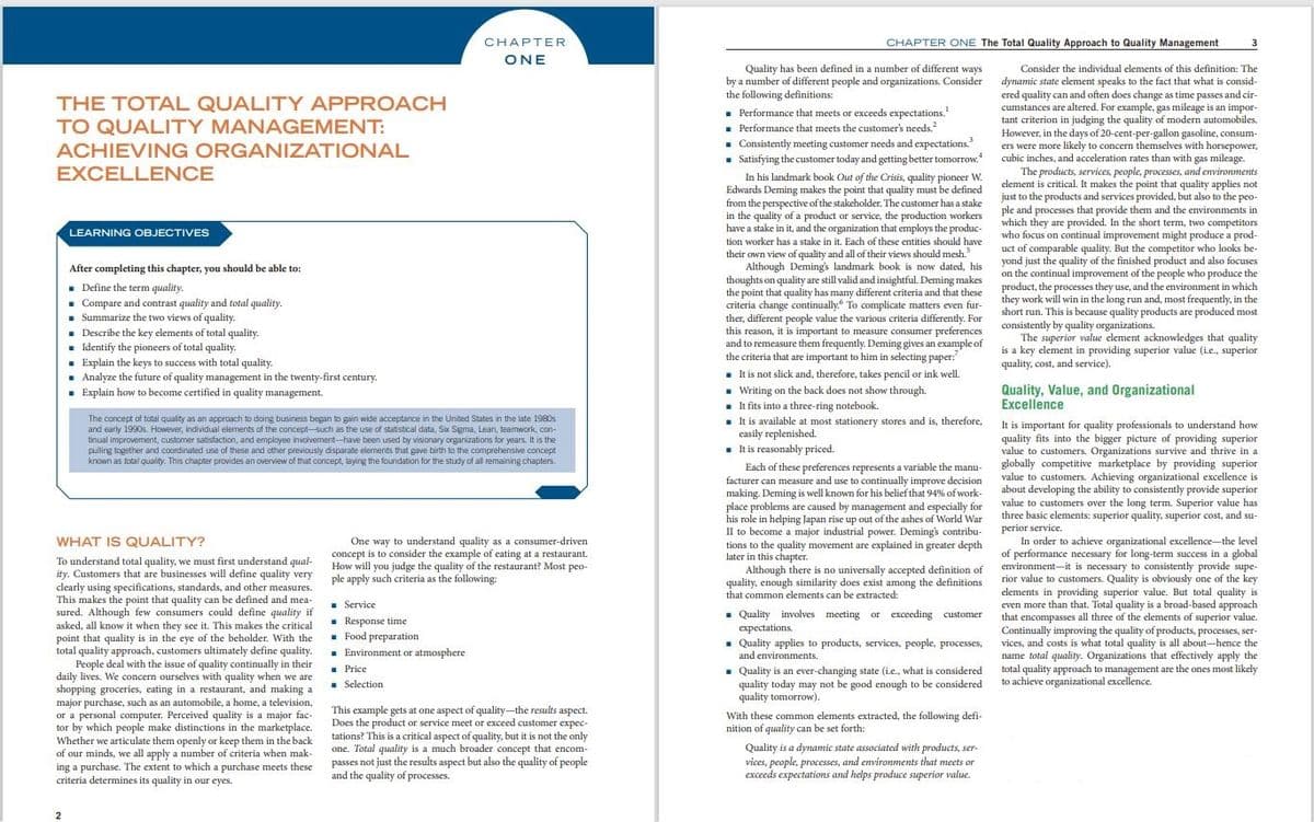 CHAPTER ONE The Total Quality Approach to Quality Management
CHAPТER
3
ONE
ONE
Quality has been defined in a number of different ways
by a number of different people and organizations. Consider
the following definitions:
. Performance that meets or exceeds expectations.
- Performance that meets the customer's needs.
- Consistently meeting customer needs and expectations.
. Satisfying the customer today and getting better tomorrow.
In his landmark book Out of the Crisis, quality pioneer W.
Edwards Deming makes the point that quality must be defined
from the perspective of the stakeholder. The customer has a stake
in the quality of a product or service, the production workers
have a stake in it, and the organization that employs the produc-
Consider the individual elements of this definition: The
dynamic state element speaks to the fact that what is consid-
ered quality can and often does change as time passes and cir-
cumstances are altered. For example, gas mileage is an impor-
tant criterion in judging the quality of modern automobiles.
However, in the days of 20-cent-per-gallon gasoline, consum-
ers were more likely to concern themselves with horsepower,
cubic inches, and acceleration rates than with gas mileage.
THE TOTAL QUALITY APPROACH
TO QUALITY MANAGEMENT:
ACHIEVING ORGANIZATIONAL
EXCELLENCE
The products, services, people, processes, and environments
element is critical. It makes the point that quality applies not
just to the products and services provided, but also to the peo-
ple and processes that provide them and the environments in
which they are provided. In the short term, two competitors
who focus on continual improvement might produce a prod-
uct of comparable quality. But the competitor who looks be-
yond just the quality of the finished product and also focuses
on the continual improvement of the people who produce the
product, the processes they use, and the environment in which
they work will win in the long run and, most frequently, in the
short run. This is because quality products are produced most
consistently by quality organizations.
The superior value element acknowledges that quality
is a key element in providing superior value (ie., superior
quality, cost, and service).
LEARNING OBJECTIVES
tion worker has a stake in it. Each of these entities should have
their own view of quality and all of their views should mesh.
Although Deming's landmark book is now dated, his
thoughts on quality are still valid and insightful. Deming makes
the point that quality has many different criteria and that these
criteria change continually. To complicate matters even fur-
ther, different people value the various criteria differently. For
this reason, it is important to measure consumer preferences
and to remeasure them frequently. Deming gives an example of
the criteria that are important to him in selecting paper:
- It is not slick and, therefore, takes pencil or ink well.
After completing this chapter, you should be able to:
. Define the term quality.
. Compare and contrast quality and total quality.
• Summarize the two views of quality.
. Describe the key elements of total quality.
. Identify the pioneers of total quality.
. Explain the keys to success with total quality.
- Analyze the future of quality management in the twenty-first century.
. Explain how to become certified in quality management.
Quality, Value, and Organizational
Excellence
The concept of total quality as an approach to doing business began to gain wide acceptance in the United States in the late 1980s
and early 1990s. However, individual elements of the concept-such as the use of statistical data, Sx Sigma, Lean, teamwork, con-
tinual improvement, customer satisfaction, and employee involvement-have been used by visionary organizations for years. It is the
pulling together and coordinated use of these and other previously disparate elements that gave birth to the comprehensive concept
known as total quality. This chapter provides an overview of that concept, laying the foundation for the study of all remaining chapters.
. Writing on the back does not show through.
. It fits into a three-ring notebook.
. It is available at most stationery stores and is, therefore,
easily replenished.
- It is reasonably priced.
It is important for quality professionals to understand how
quality fits into the bigger picture of providing superior
value to customers. Organizations survive and thrive in a
Each of these preferences represents a variable the manu- globally competitive marketplace by providing superior
facturer can measure and use to continually improve decision
making. Deming is well known for his belief that 94% of work-
place problems are caused by management and especially for
his role in helping Japan rise up out of the ashes of World War
II to become a major industrial power. Deming's contribu-
tions to the quality movement are explained in greater depth
later in this chapter.
Although there is no universally accepted definition of
quality, enough similarity does exist among the definitions
that common elements can be extracted:
value to customers. Achieving organizational excellence is
about developing the ability to consistently provide superior
value to customers over the long term. Superior value has
three basic elements: superior quality, superior cost, and su-
perior service.
In order to achieve organizational excellence-the level
of performance necessary for long-term success in a global
environment-it is necessary to consistently provide supe-
rior value to customers. Quality is obviously one of the key
elements in providing superior value. But total quality is
even more than that. Total quality is a broad-based approach
that encompasses all three of the elements of superior value.
Continually improving the quality of products, processes, ser-
vices, and costs is what total quality is all about-hence the
name total quality. Organizations that effectively apply the
total quality approach to management are the ones most likely
to achieve organizational excellence.
WHAT IS QUALITY?
One way to understand quality as a consumer-driven
concept is to consider the example of eating at a restaurant.
How will you judge the quality of the restaurant? Most peo-
To understand total quality, we must first understand qual-
ity. Customers that are businesses will define quality very ple apply such criteria as the following:
clearly using specifications, standards, and other measures.
This makes the point that quality can be defined and mea-
sured. Although few consumers could define quality if
asked, all know it when they see it. This makes the critical
point that quality is in the eye of the beholder. With the
total quality approach, customers ultimately define quality.
People deal with the issue of quality continually in their
daily lives. We concern ourselves with quality when we are
shopping groceries, eating in a restaurant, and making a
major purchase, such as an automobile, a home, a television,
or a personal computer. Perceived quality is a major fac-
tor by which people make distinctions in the marketplace.
Whether we articulate them openly or keep them in the back
of our minds, we all apply a number of criteria when mak-
ing a purchase. The extent to which a purchase meets these
criteria determines its quality in our eyes.
. Service
. Response time
. Food preparation
. Environment or atmosphere
. Price
. Selection
. Quality involves meeting or exceeding customer
expectations.
Quality applies to products, services, people, processes,
and environments.
. Quality is an ever-changing state (i.e., what is considered
quality today may not be good enough to be considered
quality tomorrow).
This example gets at one aspect of quality-the results aspect.
Does the product or service meet or exceed customer expec-
tations? This is a critical aspect of quality, but it is not the only
one. Total quality is a much broader concept that encom-
passes not just the results aspect but also the quality of people
and the quality of processes.
With these common elements extracted, the following defi-
nition of quality can be set forth:
Quality is a dynamic state associated with products, ser-
vices, people, processes, and environments that meets or
exceeds expectations and helps produce superior value.
2
