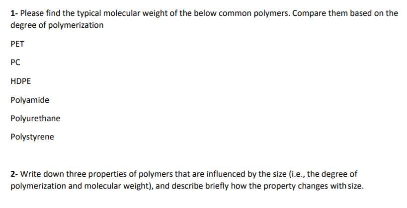 1- Please find the typical molecular weight of the below common polymers. Compare them based on the
degree of polymerization
PET
PC
HDPE
Polyamide
Polyurethane
Polystyrene
2- Write down three properties of polymers that are influenced by the size (i.e., the degree of
polymerization and molecular weight), and describe briefly how the property changes with size.
