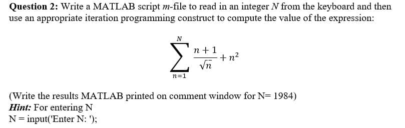 Question 2: Write a MATLAB script m-file to read in an integer N from the keyboard and then
use an appropriate iteration programming construct to compute the value of the expression:
N
Σ
n +1
E+n?
Vn
n=1
(Write the results MATLAB printed on comment window for N= 1984)
Hint: For entering N
N= input('Enter N: ');
