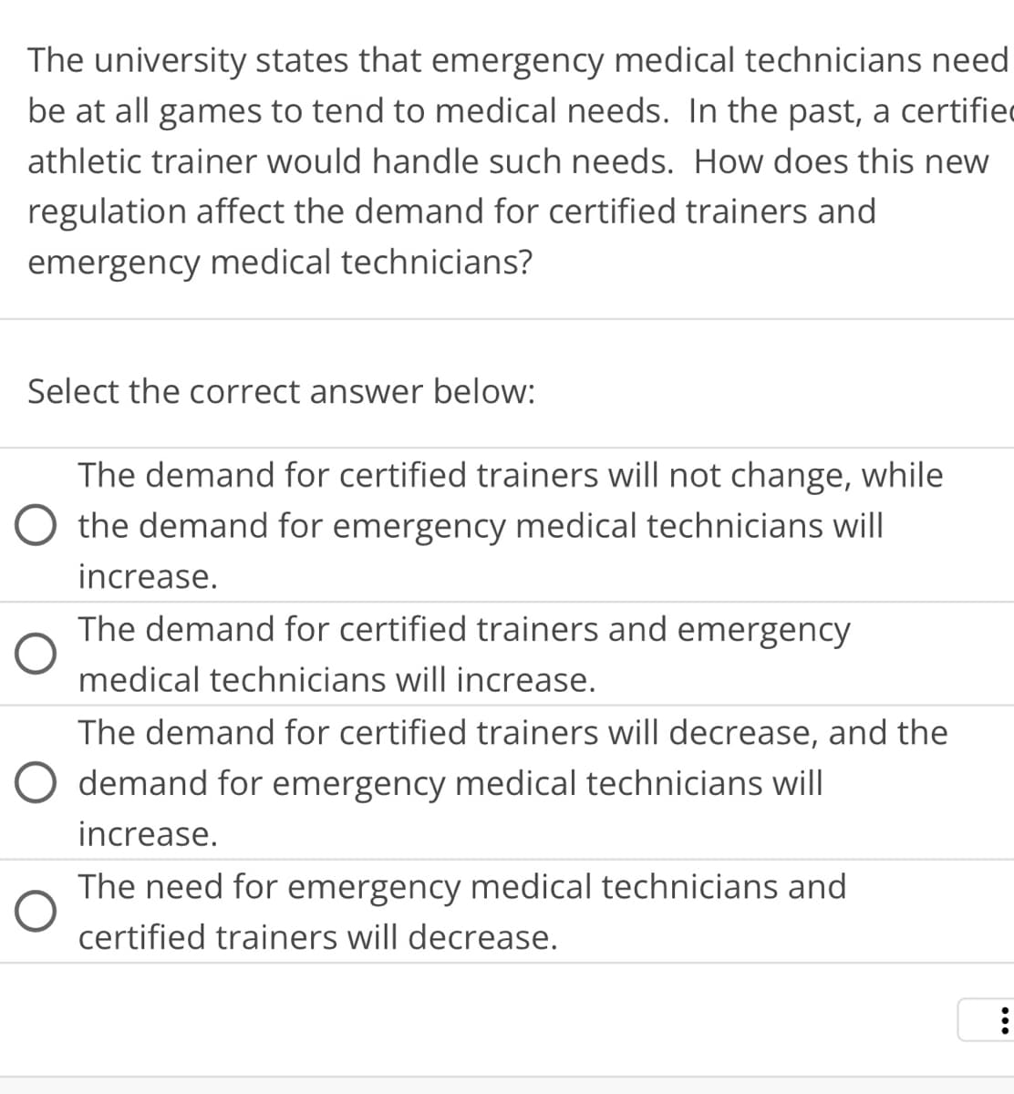 The university states that emergency medical technicians need
be at all games to tend to medical needs. In the past, a certifie
athletic trainer would handle such needs. How does this new
regulation affect the demand for certified trainers and
emergency medical technicians?
Select the correct answer below:
The demand for certified trainers will not change, while
O the demand for emergency medical technicians will
increase.
The demand for certified trainers and emergency
medical technicians will increase.
The demand for certified trainers will decrease, and the
O demand for emergency medical technicians will
increase.
The need for emergency medical technicians and
certified trainers will decrease.