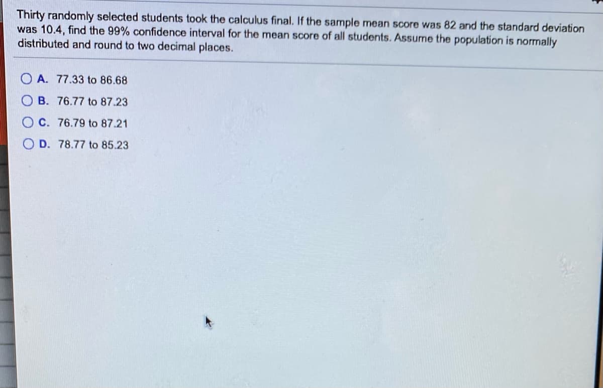 Thirty randomly selected students took the calculus final. If the sample mean score was 82 and the standard deviation
was 10.4, find the 99% confidence interval for the mean score of all students. Assume the population is normally
distributed and round to two decimal places.
O A. 77.33 to 86.68
B. 76.77 to 87.23
C. 76.79 to 87.21
D. 78.77 to 85.23
