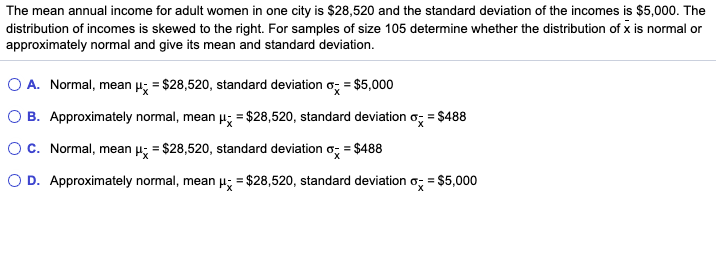 The mean annual income for adult women in one city is $28,520 and the standard deviation of the incomes is $5,000. The
distribution of incomes is skewed to the right. For samples of size 105 determine whether the distribution of x is normal or
approximately normal and give its mean and standard deviation.
O A. Normal, mean p; = $28,520, standard deviation o; = $5,000
O B. Approximately normal, mean µ; = $28,520, standard deviation o, = $488
OC. Normal, mean µ; = $28,520, standard deviation o; = $488
O D. Approximately normal, mean H; = $28,520, standard deviation o; = $5,000
