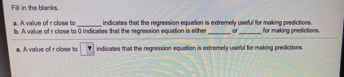 Fill in the blanks.
a. A value of r close to
b. A value of r close to 0 indicates that the regression equation is either
indicates that the regression equation is extremely useful for making predictions.
for making predictions.
or
a. A value of r close to
indicates that the regression equation is extremely useful for making predictions.
