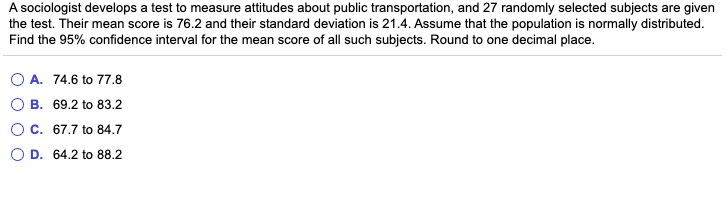 A sociologist develops a test to measure attitudes about public transportation, and 27 randomly selected subjects are given
the test. Their mean score is 76.2 and their standard deviation is 21.4. Assume that the population is normally distributed.
Find the 95% confidence interval for the mean score of all such subjects. Round to one decimal place.
O A. 74.6 to 77.8
B. 69.2 to 83.2
C. 67.7 to 84.7
D. 64.2 to 88.2
