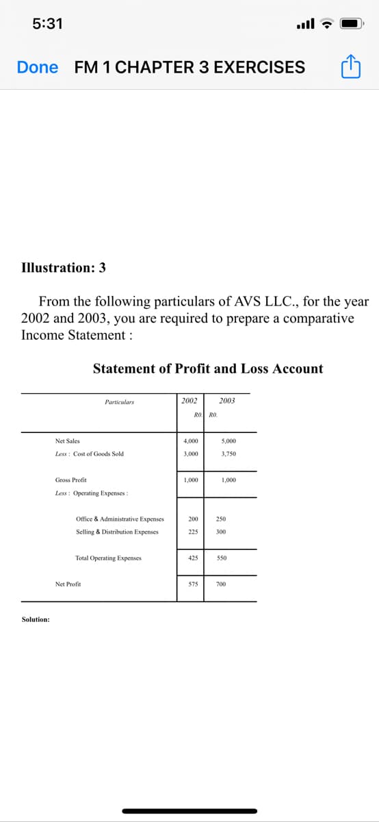 5:31
Done FM 1 CHAPTER 3 EXERCISES
Illustration: 3
From the following particulars of AVS LLC., for the year
2002 and 2003, you are required to prepare a comparative
Income Statement :
Statement of Profit and Loss Account
Particulars
2002
2003
RO. RO.
Net Sales
4,000
5,000
Less : Cost of Goods Sold
3,000
3.750
Gross Profit
Less : Operating Expenses
Ofice & Administrative Expenses
250
Selling & Distribution Expenses
225
300
Total Operating Expenses
425
550
Net Profit
575
700
Solution:
