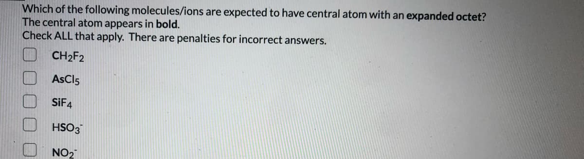Which of the following molecules/ions are expected to have central atom with an expanded octet?
The central atom appears in bold.
Check ALL that apply. There are penalties for incorrect answers.
CH2F2
AsCl5
SIF4
HSO3
NO2
