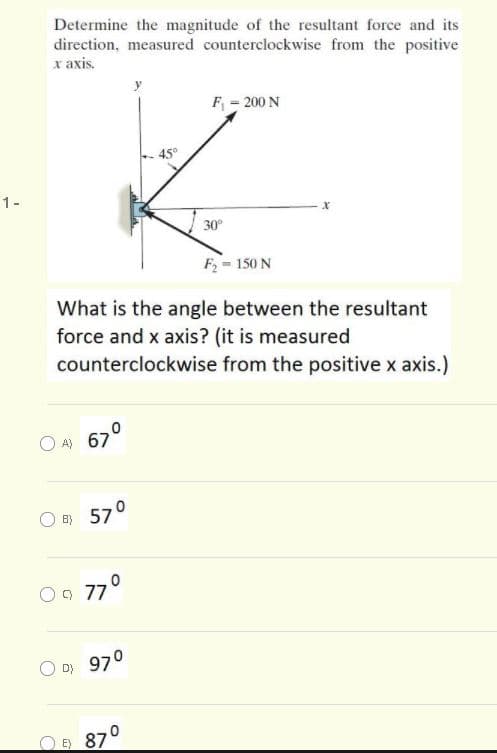 Determine the magnitude of the resultant force and its
direction, measured counterclockwise from the positive
x axis.
F = 200 N
45°
1-
30
F = 150 N
What is the angle between the resultant
force and x axis? (it is measured
counterclockwise from the positive x axis.)
O A) 67°
O B}
57°
9 77°
D} 970
O 870
